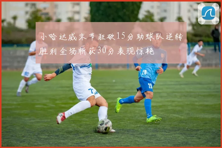 小哈达威末节狂砍15分助球队逆转胜利全场斩获30分表现惊艳