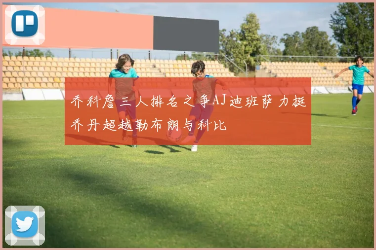 乔科詹三人排名之争AJ迪班萨力挺乔丹超越勒布朗与科比