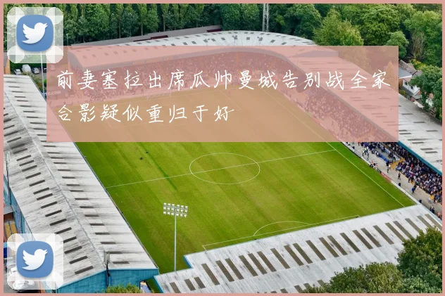 前妻塞拉出席瓜帅曼城告别战全家合影疑似重归于好