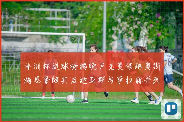 非洲杯进球榜揭晓卢克曼领跑奥斯梅恩紧随其后迪亚斯与萨拉赫并列第三
