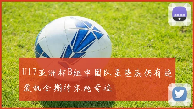 U17亚洲杯B组中国队虽垫底仍有逆袭机会期待末轮奇迹