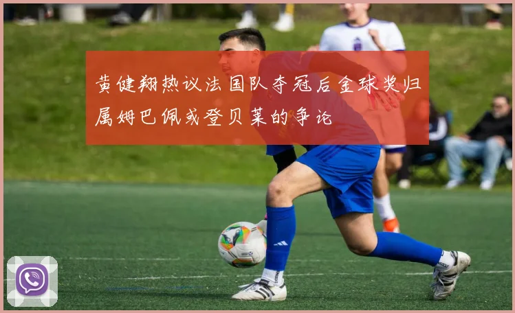 黄健翔热议法国队夺冠后金球奖归属姆巴佩或登贝莱的争论