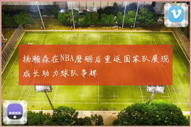 杨瀚森在NBA磨砺后重返国家队展现成长助力球队争辉