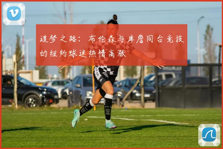 追梦之路：布伦森与库詹同台竞技的纽约球迷热情高涨