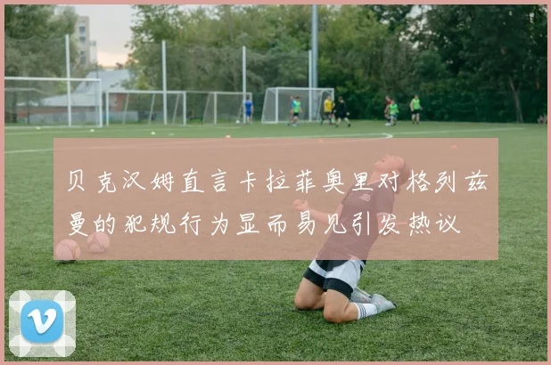 贝克汉姆直言卡拉菲奥里对格列兹曼的犯规行为显而易见引发热议