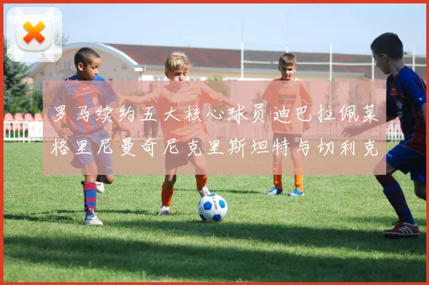 罗马续约五大核心球员迪巴拉佩莱格里尼曼奇尼克里斯坦特与切利克共创未来