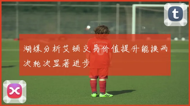 湖媒分析艾顿交易价值提升能换两次轮次显著进步