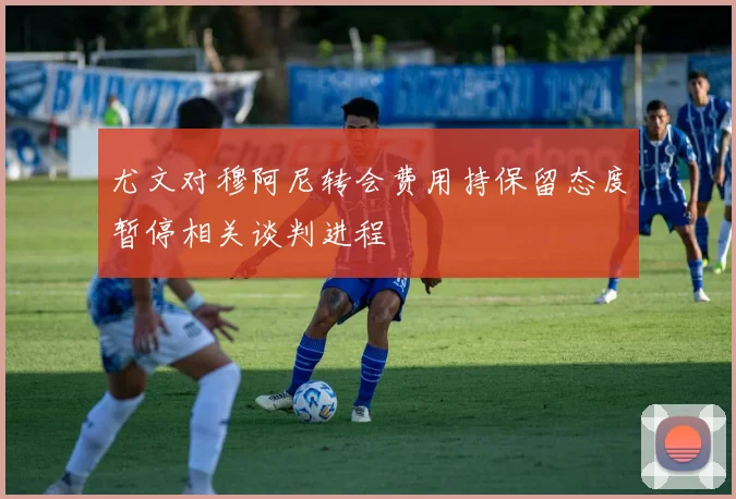 尤文对穆阿尼转会费用持保留态度暂停相关谈判进程