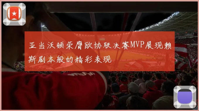 亚当沃顿荣膺欧协联决赛MVP展现赖斯剧本般的精彩表现