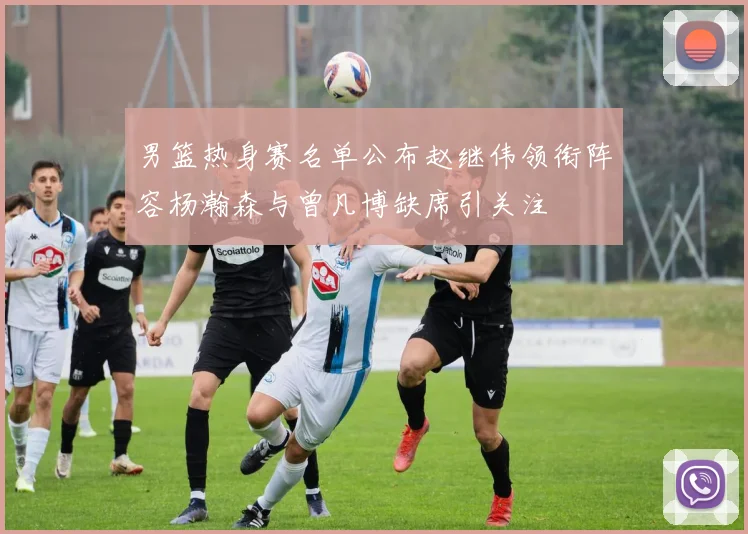 男篮热身赛名单公布赵继伟领衔阵容杨瀚森与曾凡博缺席引关注