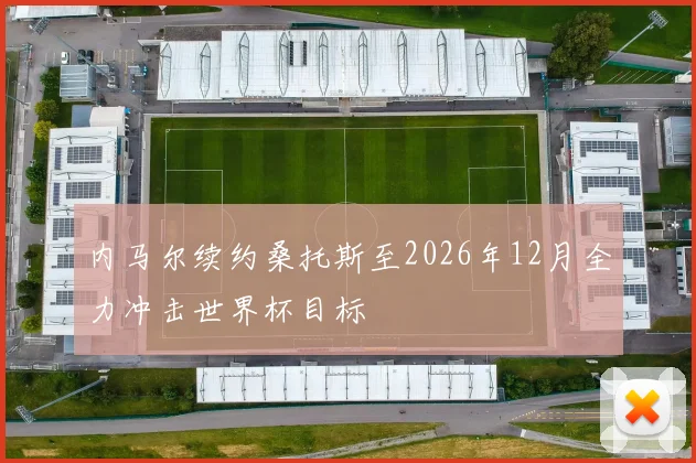 内马尔续约桑托斯至2026年12月全力冲击世界杯目标