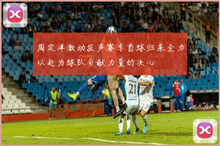 周定洋激动发声赛季首球归来全力以赴为球队贡献力量的决心