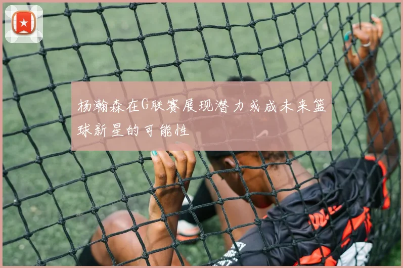 杨瀚森在G联赛展现潜力或成未来篮球新星的可能性
