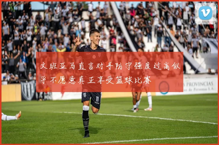 文班亚马直言对手防守强度过高似乎不愿意真正享受篮球比赛