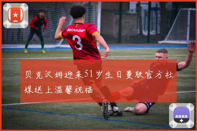 贝克汉姆迎来51岁生日曼联官方社媒送上温馨祝福