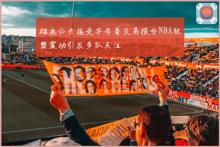 雄鹿公开接受字母哥交易报价NBA联盟震动引发多队关注