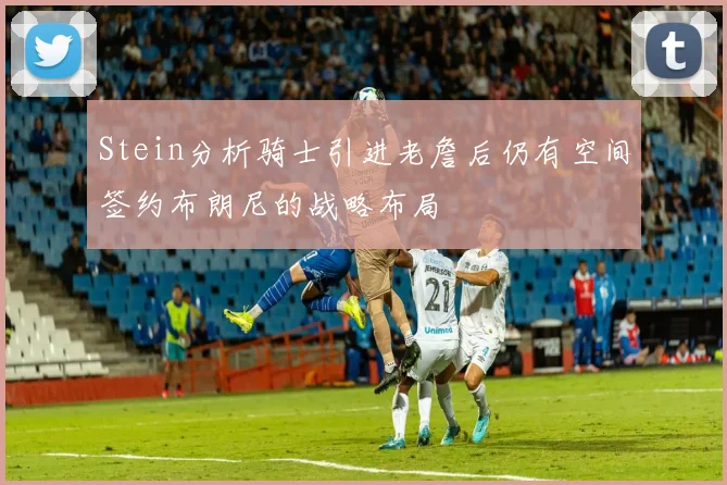 Stein分析骑士引进老詹后仍有空间签约布朗尼的战略布局